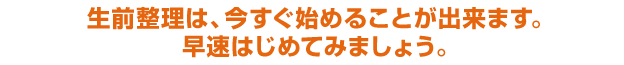 生前整理は、今すぐ始めることができます。さっそくはじめてみましょう。