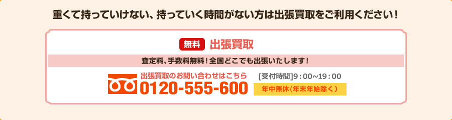 重くて持っていけない、持っていく時間がない方は出張買取をご利用ください！ 無料出張買取 査定料、手数料無料！全国どこでも出張いたします！ 出張買取のお問い合わせはこちら 0120-555-600 10:00～19:00(月～土・祝祭日) 日曜日は18:00まで 年中無休(年末年始除く)